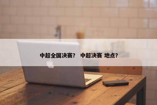 中超全国决赛? 中超决赛 地点? 中超全国决赛? 中超决赛 地点?
