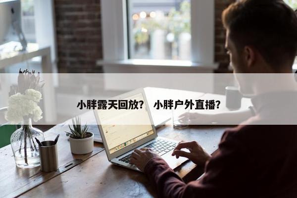 小胖露天回放？ 小胖户外直播？