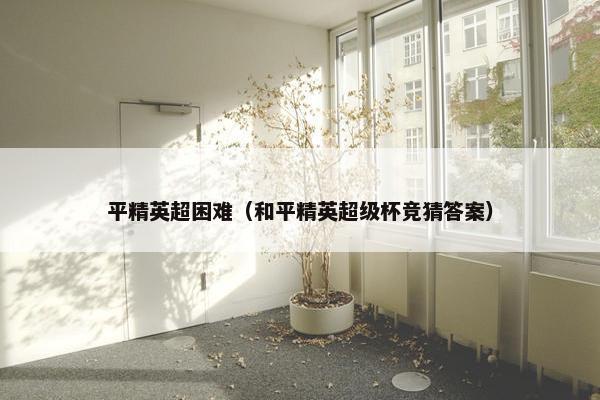 平精英超困难（和平精英超级杯竞猜答案）