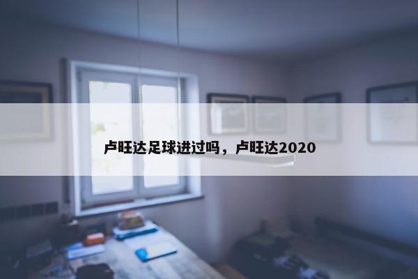 卢旺达足球进过吗，卢旺达2020