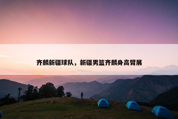 齐麟新疆球队，新疆男篮齐麟身高臂展