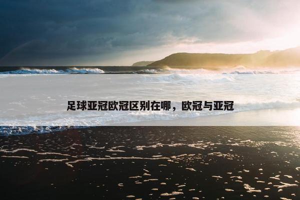 足球亚冠欧冠区别在哪，欧冠与亚冠
