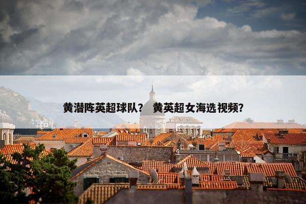 黄潜阵英超球队？ 黄英超女海选视频？