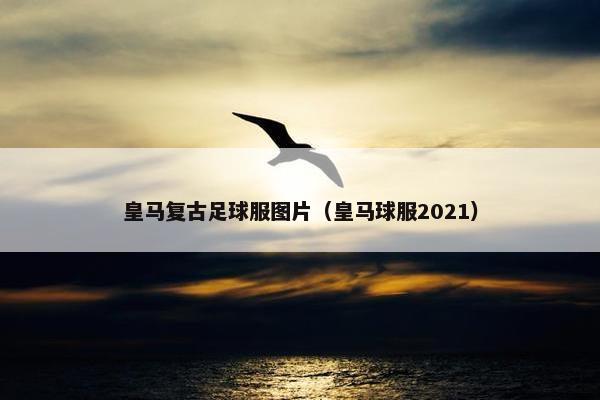 皇马复古足球服图片（皇马球服2021）
