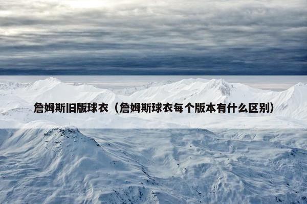 詹姆斯旧版球衣（詹姆斯球衣每个版本有什么区别）