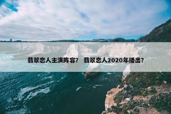 翡翠恋人主演阵容？ 翡翠恋人2020年播出？