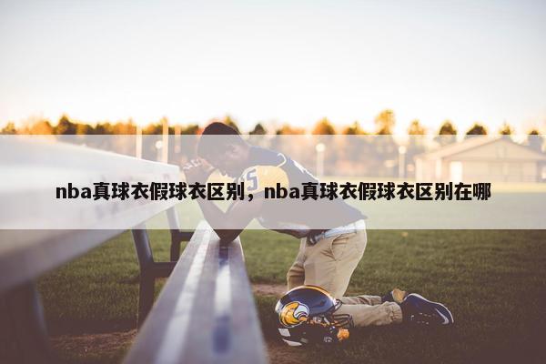 nba真球衣假球衣区别，nba真球衣假球衣区别在哪