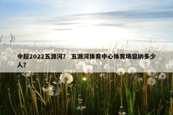 中超2022五源河？ 五源河体育中心体育场容纳多少人？
