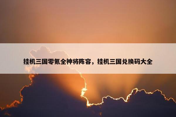 挂机三国零氪全神将阵容，挂机三国兑换码大全