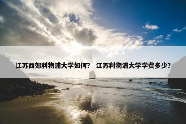 江苏西郊利物浦大学如何？ 江苏利物浦大学学费多少？