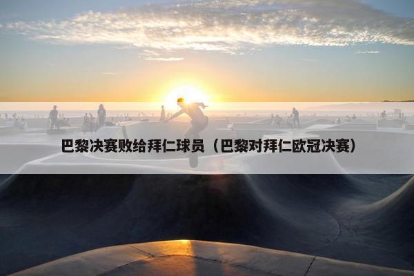 巴黎决赛败给拜仁球员（巴黎对拜仁欧冠决赛）