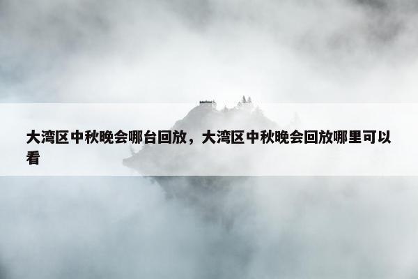 大湾区中秋晚会哪台回放，大湾区中秋晚会回放哪里可以看