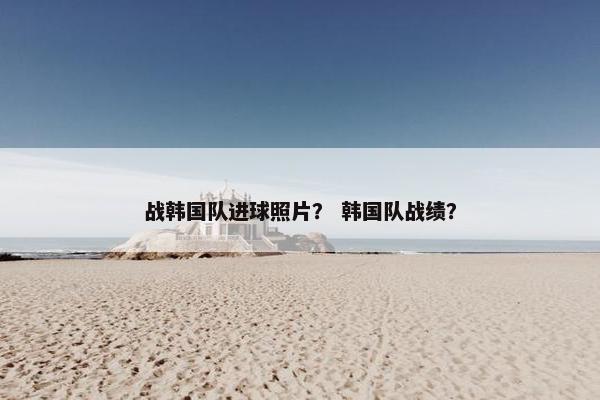 战韩国队进球照片？ 韩国队战绩？