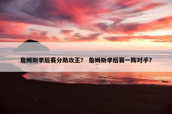 詹姆斯季后赛分助攻王？ 詹姆斯季后赛一阵对手？