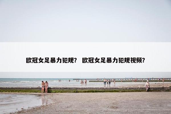 欧冠女足暴力犯规？ 欧冠女足暴力犯规视频？
