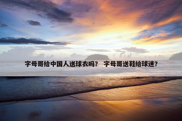 字母哥给中国人送球衣吗？ 字母哥送鞋给球迷？