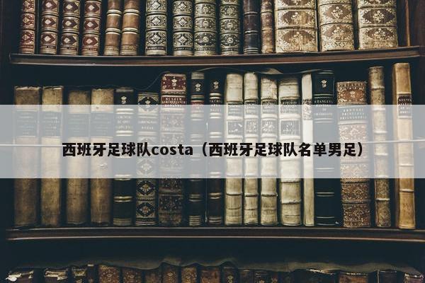 西班牙足球队costa（西班牙足球队名单男足）