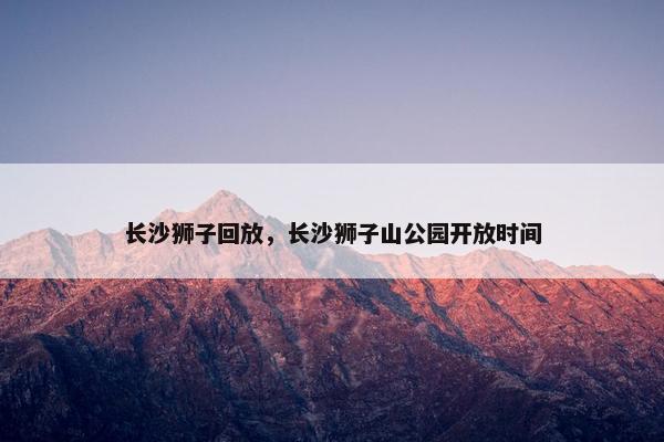 长沙狮子回放,长沙狮子山公园开放时间 长沙狮子回放,长沙狮子山公园开放时间