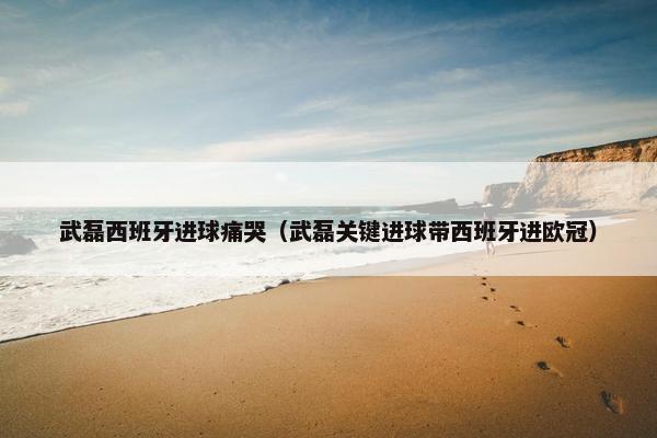 武磊西班牙进球痛哭(武磊关键进球带西班牙进欧冠) 武磊西班牙进球痛哭(武磊关键进球带西班牙进欧冠)