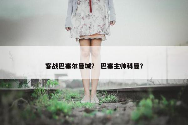 客战巴塞尔曼城? 巴塞主帅科曼? 客战巴塞尔曼城? 巴塞主帅科曼?