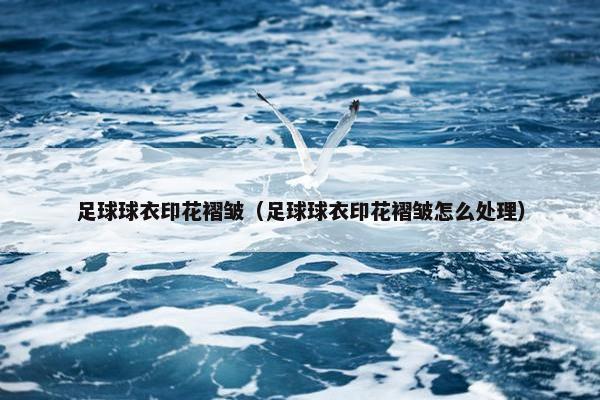 足球球衣印花褶皱（足球球衣印花褶皱怎么处理）