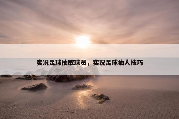 实况足球抽取球员,实况足球抽人技巧 实况足球抽取球员,实况足球抽人技巧