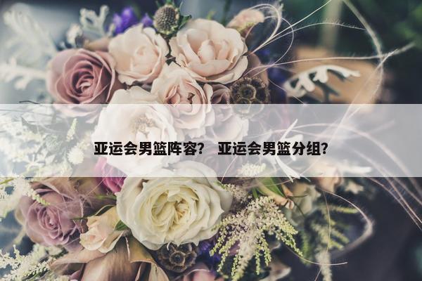亚运会男篮阵容? 亚运会男篮分组? 亚运会男篮阵容? 亚运会男篮分组?