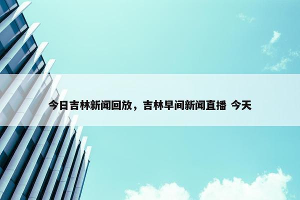 今日吉林新闻回放,吉林早间新闻直播 今天 今日吉林新闻回放,吉林早间新闻直播 今天