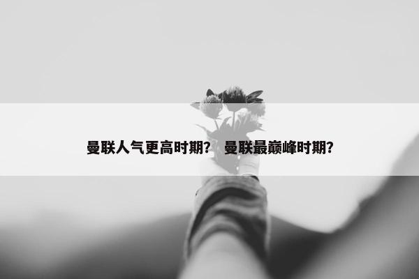 曼联人气更高时期？ 曼联最巅峰时期？