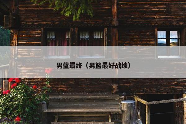男蓝最终(男篮最好战绩) 男蓝最终(男篮最好战绩)