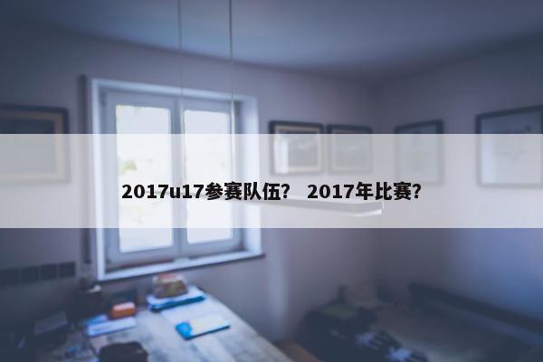 2017u17参赛队伍？ 2017年比赛？