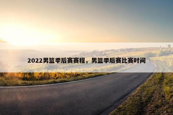 2022男篮季后赛赛程，男篮季后赛比赛时间