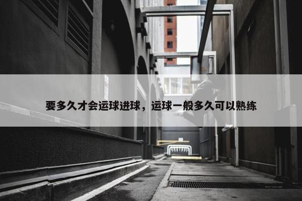 要多久才会运球进球，运球一般多久可以熟练
