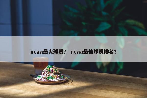 ncaa最火球员？ ncaa最佳球员排名？