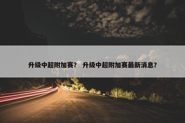 升级中超附加赛？ 升级中超附加赛最新消息？