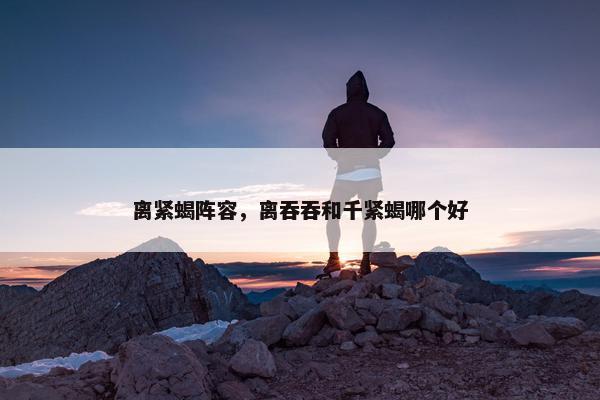 离紧蝎阵容，离吞吞和千紧蝎哪个好