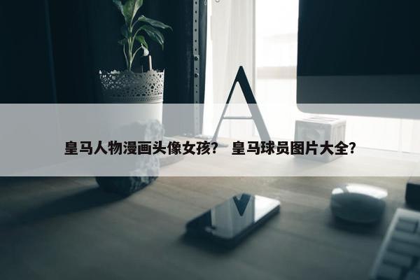 皇马人物漫画头像女孩？ 皇马球员图片大全？