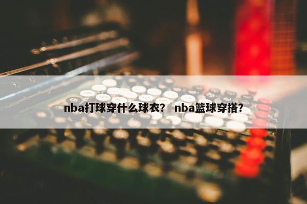 nba打球穿什么球衣？ nba篮球穿搭？