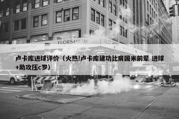 卢卡库进球评价（火热!卢卡库建功比肩国米前辈 进球+助攻压c罗）