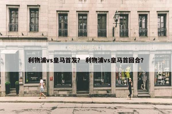 利物浦vs皇马首发？ 利物浦vs皇马首回合？