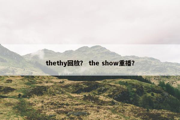 thethy回放？ the show重播？