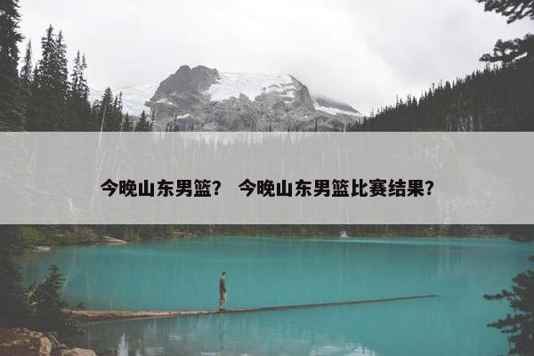 今晚山东男篮？ 今晚山东男篮比赛结果？