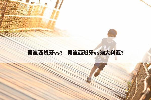 男篮西班牙vs？ 男篮西班牙vs澳大利亚？