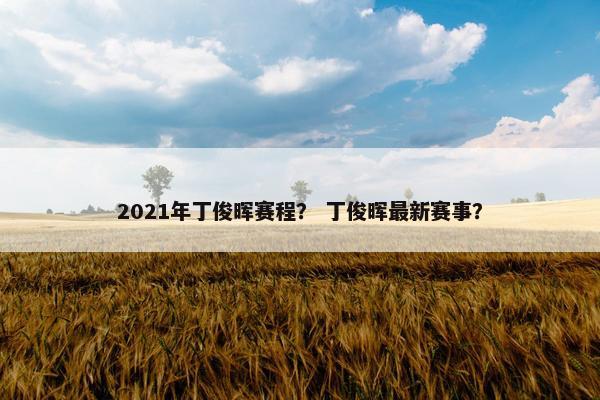 2021年丁俊晖赛程？ 丁俊晖最新赛事？