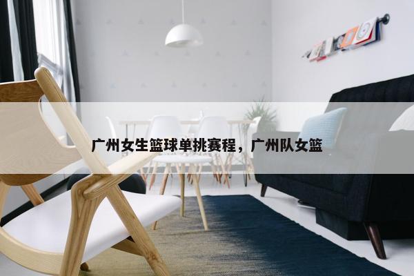广州女生篮球单挑赛程,广州队女篮 广州女生篮球单挑赛程,广州队女篮