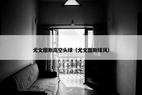 尤文图斯高空头球（尤文图斯球风）