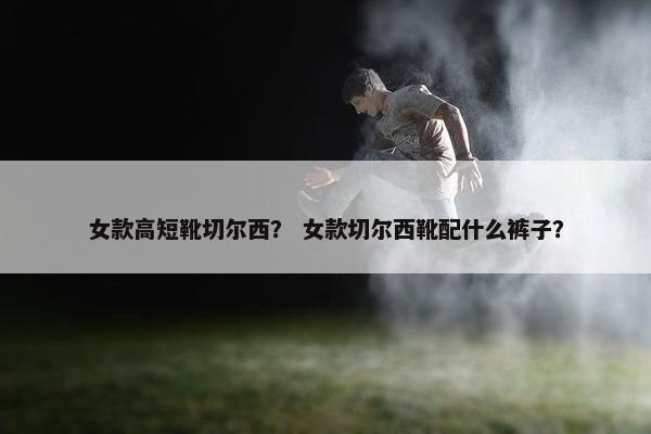 女款高短靴切尔西？ 女款切尔西靴配什么裤子？