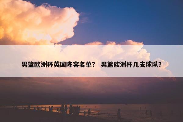 男篮欧洲杯英国阵容名单？ 男篮欧洲杯几支球队？