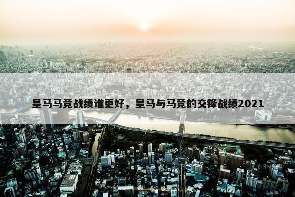 皇马马竞战绩谁更好，皇马与马竞的交锋战绩2021