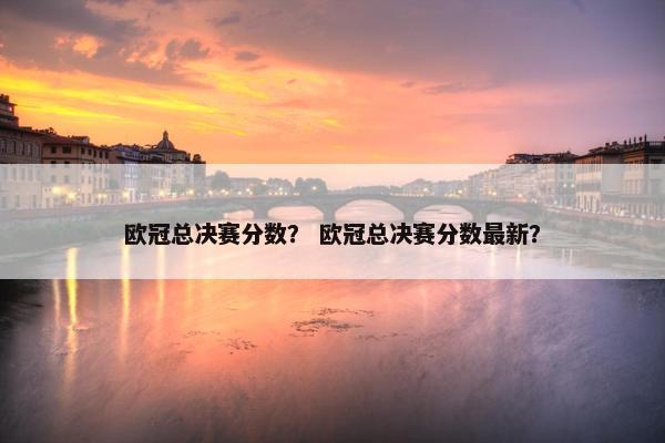 欧冠总决赛分数？ 欧冠总决赛分数最新？